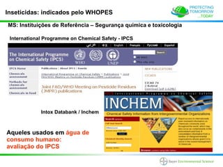 Inseticidas: indicados pelo WHOPES

MS: Instituições de Referência – Segurança química e toxicologia

 International Programme on Chemical Safety - IPCS




             Intox Databank / Inchem



Aqueles usados em água de
consumo humano:
avaliação do IPCS
 