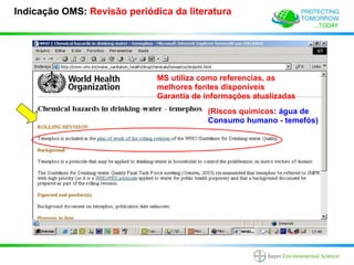 Indicação OMS: Revisão periódica da literatura




                              MS utiliza como referencias, as
                              melhores fontes disponíveis
                              Garantia de informações atualizadas
                                          (Riscos químicos: água de
                                          Consumo humano - temefós)
 