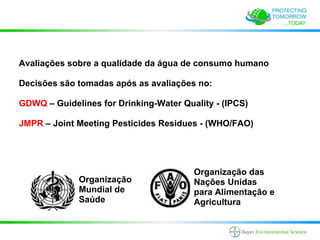Avaliações sobre a qualidade da água de consumo humano

Decisões são tomadas após as avaliações no:

GDWQ – Guidelines for Drinking-Water Quality - (IPCS)

JMPR – Joint Meeting Pesticides Residues - (WHO/FAO)




                                        Organização das
             Organização                Nações Unidas
             Mundial de                 para Alimentação e
             Saúde                      Agricultura
 