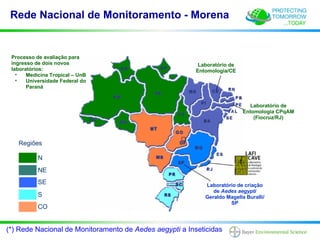 Rede Nacional de Monitoramento - Morena


 Processo de avaliação para
 ingresso de dois novos                                   Laboratório de
 laboratórios:                                           Entomologia/CE
   •   Medicina Tropical – UnB
   •   Universidade Federal do
       Paraná


                                                                             Laboratório de
                                                                           Entomologia CPqAM
                                                                               (Fiocruz/RJ)




   Regiões

           N
           NE
           SE                                               Laboratório de criação
                                                               de Aedes aegypti
           S                                                Geraldo Magella Buralli/
                                                                     SP
           CO


(*) Rede Nacional de Monitoramento de Aedes aegypti a Inseticidas
 