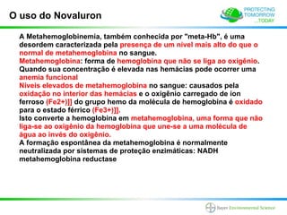 O uso do Novaluron

 A Metahemoglobinemia, também conhecida por "meta-Hb", é uma
 desordem caracterizada pela presença de um nível mais alto do que o
 normal de metahemoglobina no sangue.
 Metahemoglobina: forma de hemoglobina que não se liga ao oxigênio.
 Quando sua concentração é elevada nas hemácias pode ocorrer uma
 anemia funcional
 Níveis elevados de metahemoglobina no sangue: causados pela
 oxidação no interior das hemácias e o oxigênio carregado de íon
 ferroso (Fe2+)]] do grupo hemo da molécula de hemoglobina é oxidado
 para o estado férrico (Fe3+)]].
 Isto converte a hemoglobina em metahemoglobina, uma forma que não
 liga-se ao oxigênio da hemoglobina que une-se a uma molécula de
 água ao invés do oxigênio.
 A formação espontânea da metahemoglobina é normalmente
 neutralizada por sistemas de proteção enzimáticas: NADH
 metahemoglobina reductase
 