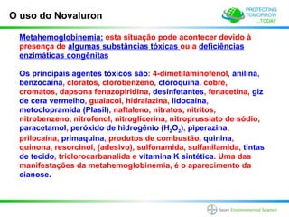 O uso do Novaluron

 Metahemoglobinemia: esta situação pode acontecer devido à
 presença de algumas substâncias tóxicas ou a deficiências
 enzimáticas congênitas

 Os principais agentes tóxicos são: 4-dimetilaminofenol, anilina,
 benzocaína, cloratos, clorobenzeno, cloroquina, cobre,
 cromatos, dapsona fenazopiridina, desinfetantes, fenacetina, giz
 de cera vermelho, guaiacol, hidralazina, lidocaína,
 metoclopramida (Plasil), naftaleno, nitratos, nitritos,
 nitrobenzeno, nitrofenol, nitroglicerina, nitroprussiato de sódio,
 paracetamol, peróxido de hidrogênio (H2O2), piperazina,
 prilocaína, primaquina, produtos de combustão, quinina,
 quinona, resorcinol, (adesivo), sulfonamida, sulfanilamida, tintas
 de tecido, triclorocarbanalida e vitamina K sintética. Uma das
 manifestações da metahemoglobinemia, é o aparecimento da
 cianose.
 