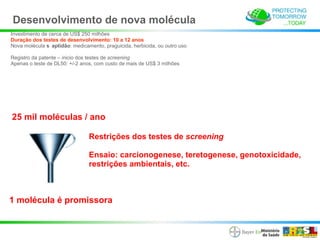 Desenvolvimento de nova molécula
Investimento de cerca de US$ 250 milhões
Duração dos testes de desenvolvimento: 10 a 12 anos
Nova molécula s aptidão: medicamento, praguicida, herbicida, ou outro uso

Registro da patente – inicio dos testes de screening
Apenas o teste de DL50: +/-2 anos, com custo de mais de US$ 3 milhões




25 mil moléculas / ano

                                Restrições dos testes de screening

                                Ensaio: carcionogenese, teretogenese, genotoxicidade,
                                restrições ambientais, etc.



1 molécula é promissora
 
