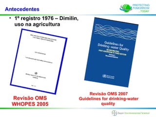Antecedentes
 • 1º registro 1976 – Dimilin,
   uso na agricultura




                                     Revisão OMS 2007
  Revisão OMS                    Guidelines for drinking-water
  WHOPES 2005                              quality
 