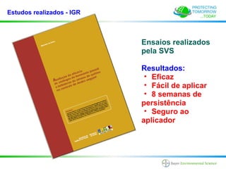 Estudos realizados - IGR



                           Ensaios realizados
                           pela SVS

                           Resultados:
                            • Eficaz
                            • Fácil de aplicar
                            • 8 semanas de
                           persistência
                            • Seguro ao
                           aplicador
 