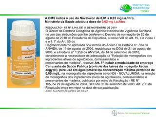A OMS indica o uso do Novaluron de 0,01 a 0,05 mg i.a./litro,
Ministério da Saúde adotou a dose de 0,02 mg i.a./litro
RESOLUÇÃO - RE Nº 5.148, DE 11 DE NOVEMBRO DE 2010
O Diretor da Diretoria Colegiada da Agência Nacional de Vigilância Sanitária,
no uso das atribuições que lhe conferem o Decreto de nomeação de 26 de
agosto de 2010 do Presidente da República, o inciso VIII do art. 15, e o inciso I
e o § 1° do Art. 55 do
Regimento Interno aprovado nos termos do Anexo I da Portaria n°. 354 da
ANVISA, de 11 de agosto de 2006, republicada no DOU de 21 de agosto de
2006, e a Portaria n° 1.256 da ANVISA, de 14 de setembro de 2010,
considerando a necessidade de adequação da "Relação de monografias dos
ingredientes ativos de agrotóxicos, domissanitários e
preservantes de madeira", resolve: Art. 1º Incluir a modalidade de emprego
Campanha de Saúde Pública (controle das larvas do mosquito Aedes
aegypti), para uso em água potável na concentração máxima permitida de
0,05 mg/L, na monografia do ingrediente ativo N09 - NOVALUROM, na relação
de monografias dos ingredientes ativos de agrotóxicos, domissanitários e
preservantes de madeira, publicada por meio da Resolução - RE N°
165, de 29 de agosto de 2003, DOU de 02 de setembro de 2003. Art. 2º Esta
Resolução entra em vigor na data de sua publicação.
JOSÉ AGENOR ÁLVARES DA SILVA
 