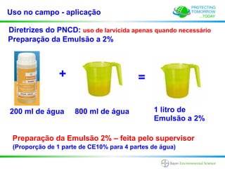 Uso no campo - aplicação

Diretrizes do PNCD: uso de larvicida apenas quando necessário
Preparação da Emulsão a 2%



                +                        =

200 ml de água       800 ml de água           1 litro de
                                              Emulsão a 2%

 Preparação da Emulsão 2% – feita pelo supervisor
 (Proporção de 1 parte de CE10% para 4 partes de água)
 