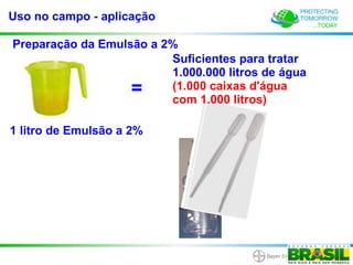 Uso no campo - aplicação

Preparação da Emulsão a 2%
                         Suficientes para tratar
                         1.000.000 litros de água
                    =    (1.000 caixas d'água
                         com 1.000 litros)

1 litro de Emulsão a 2%
 