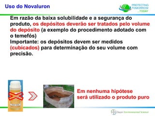 Uso do Novaluron

 Em razão da baixa solubilidade e a segurança do
 produto, os depósitos deverão ser tratados pelo volume
 do depósito (a exemplo do procedimento adotado com
 o temefós)
 Importante: os depósitos devem ser medidos
 (cubicados) para determinação do seu volume com
 precisão.




                          Em nenhuma hipótese
                          será utilizado o produto puro
 