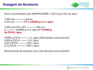 Dosagem do Novaluron

Dose recomendada pelo WHOPES/OMS = 0,02 mg ia/ litro de água

1.000 mg ---------- 1 grama
0, 02 mg ----------- X X = 0,00002 g i.a./ L água

1.000 g de CE a10% ----------- 100 g ia
X ----------- 0,00002 g ia /L água X = 0,0002 g
de CE10/L água

0,0002 g CE10 ---------- 1 L água (dificuldades operacionais)
0,002 g CE10 ---------- 10 L água
0,02 g CE10 ---------- 100 L água
0,2 g CE10 ---------- 1.000 L água

Necessidade de trabalhar com uma diluição previa (Em2%)
 