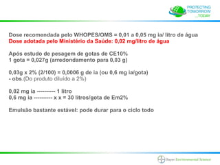 Dose recomendada pelo WHOPES/OMS = 0,01 a 0,05 mg ia/ litro de água
Dose adotada pelo Ministério da Saúde: 0,02 mg/litro de água

Após estudo de pesagem de gotas de CE10%
1 gota = 0,027g (arredondamento para 0,03 g)

0,03g x 2% (2/100) = 0,0006 g de ia (ou 0,6 mg ia/gota)
- obs.(Do produto diluído a 2%)

0,02 mg ia ---------- 1 litro
0,6 mg ia ---------- x x = 30 litros/gota de Em2%

Emulsão bastante estável: pode durar para o ciclo todo
 