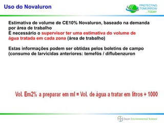 Uso do Novaluron

 Estimativa de volume de CE10% Novaluron, baseado na demanda
 por área de trabalho
 É necessário o supervisor ter uma estimativa do volume de
 água tratada em cada zona (área de trabalho)

 Estas informações podem ser obtidas pelos boletins de campo
 (consumo de larvicidas anteriores: temefós / diflubenzuron
 