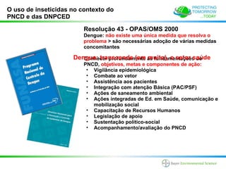O uso de inseticidas no contexto do
PNCD e das DNPCED

                         Resolução 43 - OPAS/OMS 2000
                         Dengue: não existe uma única medida que resolva o
                         problema > são necessárias adoção de várias medidas
                         concomitantes

                     Dengue: transcende (em as fundamentações do
                        Conhecer profundamente muito), o setor saúde
                         PNCD, objetivos, metas e componentes de ação:
                          • Vigilância epidemiológica
                          • Combate ao vetor
                          • Assistência aos pacientes
                          • Integração com atenção Básica (PAC/PSF)
                          • Ações de saneamento ambiental
                          • Ações integradas de Ed. em Saúde, comunicação e
                            mobilização social
                          • Capacitação de Recursos Humanos
                          • Legislação de apoio
                          • Sustentação político-social
                          • Acompanhamento/avaliação do PNCD
 