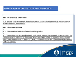43.2. En cuanto a los conductores:
(…)
g. La persona jurídica autorizada deberá mantener actualizada la información de conductores que
estén asignados a cada vehículo.
(…)
43.3. En cuanto al vehículo:
(…)
e. Se debe exhibir en cada vehículo habilitado lo siguiente:
(…)
e.2. La placa de rodaje deberá figurar en la parte lateral derecha posterior de la unidad vehicular, con
una dimensión no menor de 35 cm x 25 cm. Asimismo, deberá figurar en la parte superior externa
(techo) con una dimensión no menor de 1,20 m x 60 cm con los números y letras de color negro sobre
un fondo amarillo.”
De las incorporaciones a las condiciones de operación:
 