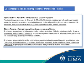 Décimo Octava.- Facultades a la Gerencia de Movilidad Urbana.
Facúltese temporalmente a la Gerencia de Movilidad Urbana a modificar paraderos temporales sin
aumentar unidades vehiculares y autorizaciones en el Cercado de Lima siempre que respondan a la
necesidad de la prestación de servicio y/o al cumplimiento de las normas sanitarias.
Décimo Novena.- Plazo para cumplimiento de nuevas condiciones.
Se otorga a las personas jurídicas autorizadas el plazo de treinta (30) días hábiles contados desde la
publicación de la presente Ordenanza, para que cumplan con presentar la información actualizada de
sus conductores y las correspondientes unidades.
Se otorga a los propietarios de los vehículos menores autorizados para el transporte público en Lima
Cercado un plazo de cuarenta y cinco (45) días hábiles, contados desde la publicación de la presente
Ordenanza, a efectos que adecuen sus unidades de transporte a las nuevas condiciones.
De la incorporación de las Disposiciones Transitorias Finales:
 