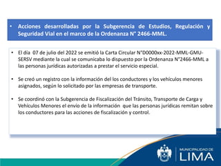 • Acciones desarrolladas por la Subgerencia de Estudios, Regulación y
Seguridad Vial en el marco de la Ordenanza N° 2466-MML.
• El día 07 de julio del 2022 se emitió la Carta Circular N°D0000xx-2022-MML-GMU-
SERSV mediante la cual se comunicaba lo dispuesto por la Ordenanza N°2466-MML a
las personas jurídicas autorizadas a prestar el servicio especial.
• Se creó un registro con la información del los conductores y los vehículos menores
asignados, según lo solicitado por las empresas de transporte.
• Se coordinó con la Subgerencia de Fiscalización del Tránsito, Transporte de Carga y
Vehículos Menores el envío de la información que las personas jurídicas remitan sobre
los conductores para las acciones de fiscalización y control.
 