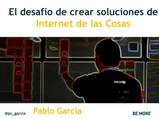 El desafío de crear soluciones de
Internet de las Cosas
@pc_garcia Pablo García
 