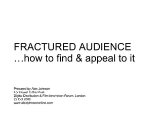 FRACTURED AUDIENCE … how to find & appeal to it Prepared by Alex Johnson  For Power to the Pixel Digital Distribution & Film Innovation Forum, London 22 Oct 2008  www.alexjohnsononline.com 