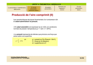 UNITAT 4: PNEUMÀTICA I HIDRÀULICA
                                                                               Elements de      Circuits
La pneumàtica i l’olehidràulica.   El circuitcircuit
                                          El pneumàtic.     Actuadors
                                                                                regulació i   pneumàtics
        Aplicacions                     pneumàtic.
                                      Elements bàsics      pneumàtics
                                     Elements bàsics                              control       bàsics



      Producció de l’aire comprimit (II)
         Les característiques tècniques fonamentals d’un compressor són
         el cabal subministrat i la pressió.


         El cabal volumètric sol expressar-se en m3/s, en condicions
         normals de pressió i temperatura (p = 1 atm i t = 25ºC).


         La pressió representa els efectes que provoca una força que
         actua sobre una superfície.

                  F          on           p = pressió en Pa (Pascal = N/m²).
                                                                      N/m ).
             p       [Pa]                F = força en N (Newton).
                  A
                                          A = superfície en m².




     Cristina Rodon Balmaña
     Departament de Tecnologia                                                                      10 /42
 