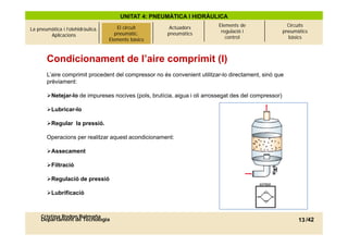 UNITAT 4: PNEUMÀTICA I HIDRÀULICA
                                                                          Elements de                 Circuits
La pneumàtica i l’olehidràulica.   El circuitcircuit
                                          El pneumàtic.    Actuadors
                                                                           regulació i              pneumàtics
        Aplicacions                     pneumàtic.
                                      Elements bàsics     pneumàtics
                                     Elements bàsics                         control                  bàsics



       Condicionament de l’aire comprimit (I)
       L’aire comprimit procedent del compressor no és convenient utilitzar-lo directament, sinó que
       prèviament:

       Netejar-lo
       Netejar lo de impureses nocives (pols brutícia aigua i oli arrossegat des del compressor)
                                        (pols, brutícia,

       Lubricar-lo

       Regular la pressió.
                   pressió

       Operacions per realitzar aquest acondicionament:

       Assecament

       Filtració

       Regulació de pressió

       Lubrificació



     Cristina Rodon Balmaña
     Departament de Tecnologia                                                                            13 /42
 
