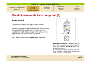 UNITAT 4: PNEUMÀTICA I HIDRÀULICA
                                                                              Elements de                    Circuits
La pneumàtica i l’olehidràulica.   El circuitcircuit
                                          El pneumàtic.    Actuadors
                                                                               regulació i                 pneumàtics
        Aplicacions                     pneumàtic.
                                      Elements bàsics     pneumàtics
                                     Elements bàsics                             control                     bàsics



       Condicionament de l’aire comprimit (II)
       Assecament

       per evitar l’oxidació ja que pot causar avaries
                   l oxidació

       evitar el desgast excessiu de l’equip ja que la humitat
       arrossega l’oli lubricant present en l’aire, que com
       veuràs més endavant serveix per fer el greixat de les
       parts mòbils dels components pneumàtics.

       Es realitza mitjançant un assecador pneumàtic.



                                                                       Assecador d’absorció: l’aire entra per la
                                                                       part inferior, passa a través d’un material
                                                                       porós (per exemple diòxid de silici) que
                                                                                    exemple,
                                                                       absorbeix la humitat.
                                                                       El material porós amb el temps perd les
                                                                       seves propietats d’absorció, per la qual cosa
                                                                       caldrà canviar-lo periòdicament.

     Cristina Rodon Balmaña
     Departament de Tecnologia                                                                                    14 /42
 