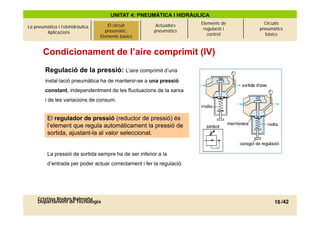 UNITAT 4: PNEUMÀTICA I HIDRÀULICA
                                                                        Elements de      Circuits
La pneumàtica i l’olehidràulica.   El circuitcircuit
                                          El pneumàtic.    Actuadors
                                                                         regulació i   pneumàtics
        Aplicacions                     pneumàtic.
                                      Elements bàsics     pneumàtics
                                     Elements bàsics                       control       bàsics



       Condicionament de l’aire comprimit (IV)
        Regulació de la pressió: L’aire comprimit d’una
        instal·lació pneumàtica ha de mantenir-se a una pressió
        constant, independentment de les fluctuacions de la xarxa
        i de les variacions de consum.


          El regulador de pressió (reductor de pressió) és
          l’element que regula automàticament la pressió de
          sortida, ajustant-la al valor seleccionat.


          La pressió de sortida sempre ha de ser inferior a la
          d entrada
          d’entrada per poder actuar correctament i fer la regulació
                                                           regulació.




     Cristina Rodon Balmaña
     Departament de Tecnologia                                                               16 /42
 