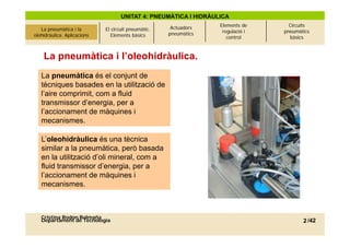 UNITAT 4: PNEUMÀTICA I HIDRÀULICA
                                                            Actuadors   Elements de      Circuits
La pneumàtica i l’olehidràulica.
     La pneumàtica i la            El circuit pneumàtic.                 regulació i   pneumàtics
 olehidràulica. Aplicacions
          Aplicacions                 Elements bàsics      pneumàtics
                                                                           control       bàsics



      La pneumàtica i l’oleohidràulica.
     La pneumàtica és el conjunt de
     tècniques basades en la utilització de
     l aire
     l’aire comprimit, com a fluid
     transmissor d’energia, per a
     l’accionament de màquines i
     mecanismes.

     L’oleohidràulica és una tècnica
     similar a la pneumàtica, p
                   p            , però basada
     en la utilització d’oli mineral, com a
     fluid transmissor d’energia, per a
     l’accionament de màquines i
     mecanismes.



     Cristina Rodon Balmaña
     Departament de Tecnologia                                                                2 /42
 