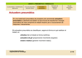 UNITAT 4: PNEUMÀTICA I HIDRÀULICA
                                                             Actuadors      Elements de      Circuits
La pneumàtica i l’olehidràulica.   El circuit pneumàtic.    Actuadors        regulació i   pneumàtics
        Aplicacions                   Elements bàsics       pneumàtics
                                                           pneumàtics          control       bàsics


    Actuadors pneumàtics

           En una instal·lació pneumàtica els receptors són anomenats actuadors
           pneumàtics o elements de treball i la seva funció és transformar l’energia
           pneumàtica de l’aire comprimit en treball mecànic per a l’accionament de
                           l aire                                  l accionament
           màquines i mecanismes.


          Els actuadors pneumàtics es classifiquen, segons la forma en què realitzen el
          treball, en:
                          cilindres (fan el treball en forma rectilínia),
                                    (                                  ),
                          actuadors de gir (proporcionen moviments angulars)
                          motors rotatius (generen moviment rotatiu).




     Cristina Rodon Balmaña
     Departament de Tecnologia                                                                   21 /42
 