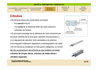 UNITAT 4: PNEUMÀTICA I HIDRÀULICA
                                                             Actuadors   Elements de      Circuits
La pneumàtica i l’olehidràulica.   El circuit pneumàtic.    Actuadors     regulació i   pneumàtics
        Aplicacions                   Elements bàsics       pneumàtics
                                                           pneumàtics       control       bàsics



  Cilindres
  El cilindres tenen dos paràmetres principals:
         La secció A=p·r2.
         La cursa és la distància entre les dues posicions
         extremes de l’èmbol.
  El principal avantatge de la utilització de l’aire comprimit per
  accionar cilindres és la seva gran velocitat d’accionament. L
  La regulació de velocitat, molt necessària a la pràctica,
  s’aconsegueix mitjançant reguladors o estranguladors de cabal
  En el mercat es divideixen en tres grans categories, en funció
  del seu accionament i de la forma en què realitzen el treball:
  cilindres de simple efecte, cilindres de doble efecte i
  cilindres especials.
     Cristina Rodon Balmaña
     Departament de Tecnologia                                                                22 /42
 