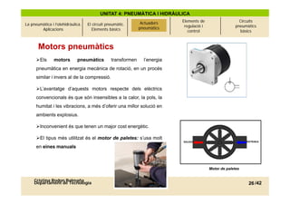 UNITAT 4: PNEUMÀTICA I HIDRÀULICA
                                                               Actuadors
                                                               Actuadors    Elements de                    Circuits
La pneumàtica i l’olehidràulica.   El circuit pneumàtic.                     regulació i                 pneumàtics
        Aplicacions                   Elements bàsics         pneumàtics
                                                              pneumàtics
                                                                               control                     bàsics



       Motors pneumàtics
      Els      motors       pneumàtics         transformen     l’energia
      pneumàtica en energia mecànica de rotació, en un procés
                                   p
      similar i invers al de la compressió.

      L’avantatge d’aquests motors respecte dels elèctrics
      convencionals és que són insensibles a la calor, la pols, la
      humitat i les vibracions, a més d’oferir una millor solució en
      ambients explosius.

      Inconvenient és que tenen un major cost energètic
                                               energètic.

      El tipus més utilitzat és el motor de paletes: s’usa molt
      en eines manuals



                                                                                           Motor de paletes


     Cristina Rodon Balmaña
     Departament de Tecnologia                                                                                 26 /42
 