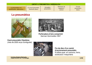 UNITAT 4: PNEUMÀTICA I HIDRÀULICA
                                                             Actuadors       Elements de              Circuits
La pneumàtica i l’olehidràulica.
     La pneumàtica i la            El circuit pneumàtic.                      regulació i           pneumàtics
 olehidràulica. Aplicacions
          Aplicacions                 Elements bàsics       pneumàtics
                                                                                control               bàsics



      La pneumàtica




                                                      Perforadora d’aire comprimit
                                                        German Sommeiller-1857

Canó pne màtic Ctesibios
     pneumàtic
(més de 2000 anys d’antiguitat)


                                                                         Fre de disc d’un camió
                                                                         d’accionament pneumàtic.
                                                                         S’utilitza ppal. en camions, trens,
                                                                         autobusos i maquinària
     Cristina Rodon Balmaña
     Departament de Tecnologia                                                                             3 /42
 