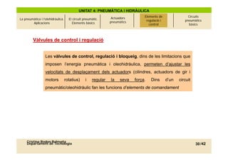 UNITAT 4: PNEUMÀTICA I HIDRÀULICA
                                                                Actuadors       Elements de
                                                                                 Elements de                 Circuits
La pneumàtica i l’olehidràulica.     El circuit pneumàtic.                       regulació i i
                                                                                  regulació                pneumàtics
        Aplicacions                     Elements bàsics        pneumàtics
                                                                                   control
                                                                                    control                  bàsics



         Vàlvules de control i regulació


                  Les vàlvules de control, regulació i bloqueig, dins de les limitacions que
                  imposen l’energia pneumàtica i oleohidràulica, permeten d’ajustar les
                  velocitats de desplaçament dels actuadors (cilindres, actuadors de gir i
                  motors           rotatius)     i   regular   la    seva   força.
                                                                            força    Dins        d un
                                                                                                 d’un   circuit
                  pneumàtic/oleohidràulic fan les funcions d’elements de comandament




     Cristina Rodon Balmaña
     Departament de Tecnologia                                                                                    30 /42
 