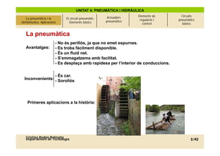 UNITAT 4: PNEUMÀTICA I HIDRÀULICA
                                                            Actuadors   Elements de      Circuits
La pneumàtica i l’olehidràulica.
     La pneumàtica i la            El circuit pneumàtic.                 regulació i   pneumàtics
 olehidràulica. Aplicacions
          Aplicacions                 Elements bàsics      pneumàtics
                                                                           control       bàsics


     La pneumàtica
                           - No és perillós ja que no emet espurnes
                                   perillós,                espurnes.
     Avantatges:           - Es troba fàcilment disponible.
                           - És un fluid net.
                           - S’emmagatzema amb facilitat.
                                     g
                           - Es desplaça amb rapidesa per l’interior de conduccions.

                   - És car.
    Inconvenients: - Sorollós




      Primeres aplicacions a la història:




     Cristina Rodon Balmaña
     Departament de Tecnologia                                                                5 /42
 