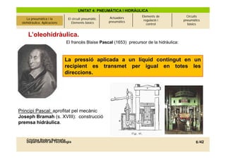 UNITAT 4: PNEUMÀTICA I HIDRÀULICA
                                                             Actuadors    Elements de              Circuits
La pneumàtica i l’olehidràulica.
     La pneumàtica i la             El circuit pneumàtic.                  regulació i           pneumàtics
 olehidràulica. Aplicacions
          Aplicacions                  Elements bàsics      pneumàtics
                                                                             control               bàsics


      L’oleohidràulica.
                                   El francès Blaise Pascal (1653) precursor de la hidràulica:



                                   La pressió aplicada a un líquid contingut en un
                                    a p ess ó ap cada    u    qu d co t gut e u
                                   recipient es transmet per igual en totes les
                                   direccions.




Principi Pascal: aprofitat pel mecànic
Joseph B
J      h Bramah ( XVIII) construcció
                h (s. XVIII):     t    ió
premsa hidràulica.


     Cristina Rodon Balmaña
     Departament de Tecnologia                                                                          6 /42
 
