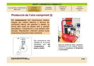 UNITAT 4: PNEUMÀTICA I HIDRÀULICA
                                                                          Elements de                   Circuits
La pneumàtica i l’olehidràulica.   El circuitcircuit
                                          El pneumàtic.       Actuadors
                                                                           regulació i                pneumàtics
        Aplicacions                     pneumàtic.
                                      Elements bàsics        pneumàtics
                                     Elements bàsics                         control                    bàsics



     Producció de l’aire comprimit (I)
     Els compressors són mecanismes rotatius
     moguts per motors elèctrics o tèrmics de
     combustió interna (de gasolina o diesel), la
     funció dels quals és aspirar aire a pressió
     atmosfèrica i comprimir-lo a una pressió més
     elevada. Representen l’element central d’una
     instal·lació productora d’aire comprimit
                             d aire comprimit.



                                            Els compressors més
                                            utilitzats en el circuits
                                            industrials són els           Grup de producció d’aire comprimit:
                                            compressors           de      normalment en una mateixa màquina
                                            pistó o èmbol
                                                      èmbol.              s integra compressor,
                                                                          s’integra el compressor el refrigerador
                                                                          i l’acumulador.




     Cristina Rodon Balmaña
     Departament de Tecnologia                                                                                9 /42
 