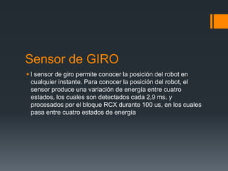 Sensor de GIRO
 l sensor de giro permite conocer la posición del robot en
cualquier instante. Para conocer la posición del robot, el
sensor produce una variación de energía entre cuatro
estados, los cuales son detectados cada 2,9 ms. y
procesados por el bloque RCX durante 100 us, en los cuales
pasa entre cuatro estados de energía
 