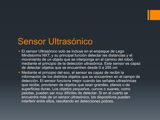 Sensor Ultrasónico
 El sensor Ultrasónico solo se incluye en el empaque de Lego
Mindstorms NXT, y su principal función detectar las distancias y el
movimiento de un objeto que se interponga en el camino del robot,
mediante el principio de la detección ultrasónica. Este sensor es capaz
de detectar objetos que se encuentren desde 0 a 255 cm
 Mediante el principio del eco, el sensor es capaz de recibir la
información de los distintos objetos que se encuentren en el campo de
detección. El sensor funciona mejor cuando las señales ultrasónicas
que recibe, provienen de objetos que sean grandes, planos o de
superficies duras. Los objetos pequeños, curvos o suaves, como
pelotas, pueden ser muy difíciles de detectar. Si en el cuarto se
encuentra más de un sensor ultrasónico, los dispositivos pueden
interferir entre ellos, resultando en detecciones pobres.
 