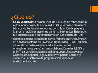 ¿Qué es?
 Lego Mindstorms es una línea de juguetes de robótica para
niños fabricado por la empresa LEGO, que posee elementos
básicos de las teorías robóticas, como la unión de piezas y
la programación de acciones en forma interactiva. Este robot
fue comercializado por primera vez en septiembre de1998.
 Comercialmente se publicita como Robotic Invention System,
en español Sistema de Invención Robotizado (RIS). También
se vende como herramienta educacional, lo que
originalmente se pensó en una colaboración entre LEGO y
el MIT. La versión educativa se llama Lego Mindstorms for
Schools, en español Lego Mindstorms para la escuela y
viene con un software de programación basado en
la GUI de Robolab
 