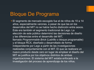 Bloque De Programa
 El segmento de mercado escogido fue el de niños de 10 a 14
años, especialmente varones, a pesar de que las en los
desarrollos del MIT no se había hecho distinción entre sexos.
Este era también el segmento tradicional de Lego. La
elección de este público determinó las decisiones de diseño
y las diferencias entre el desarrollo del MIT,
llamado Programmable Brick (Ladrillo o bloque programable)
y el bloque RCX, diseñado y desarrollado de forma
independiente por Lego a partir de las investigaciones
realizadas conjuntamente con el MIT. El que se realizara un
nuevo producto desde cero en lugar de emplear el diseño del
MIT se justifica por los objetivos distintos de ambas
organizaciones. El sistema del MIT estaba enfocado a la
investigación del proceso de aprendizaje de los niños.
 