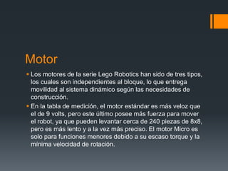 Motor
 Los motores de la serie Lego Robotics han sido de tres tipos,
los cuales son independientes al bloque, lo que entrega
movilidad al sistema dinámico según las necesidades de
construcción.
 En la tabla de medición, el motor estándar es más veloz que
el de 9 volts, pero este último posee más fuerza para mover
el robot, ya que pueden levantar cerca de 240 piezas de 8x8,
pero es más lento y a la vez más preciso. El motor Micro es
solo para funciones menores debido a su escaso torque y la
mínima velocidad de rotación.
 