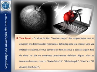  Time Bomb - Os vírus do tipo "bomba-relógio" são programados para se 
ativarem em determinados momentos, definidos pelo seu criador. Uma vez 
infetado o sistema, o vírus somente se tornará ativo e causará algum tipo 
de dano no dia ou momento previamente definido. Alguns vírus se 
tornaram famosos, como o "Sexta-Feira 13", "Michelangelo", "Eros" e o "1º 
de Abril (Conficker)". 
 