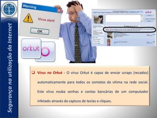  Vírus no Orkut - O vírus Orkut é capaz de enviar scraps (recados) 
automaticamente para todos os contatos da vítima na rede social. 
Este vírus rouba senhas e contas bancárias de um computador 
infetado através da captura de teclas e cliques. 
 