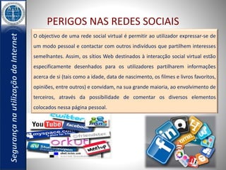PERIGOS NAS REDES SOCIAIS 
O objectivo de uma rede social virtual é permitir ao utilizador expressar-se de 
um modo pessoal e contactar com outros indivíduos que partilhem interesses 
semelhantes. Assim, os sítios Web destinados à interacção social virtual estão 
especificamente desenhados para os utilizadores partilharem informações 
acerca de si (tais como a idade, data de nascimento, os filmes e livros favoritos, 
opiniões, entre outros) e convidam, na sua grande maioria, ao envolvimento de 
terceiros, através da possibilidade de comentar os diversos elementos 
colocados nessa página pessoal. 
 