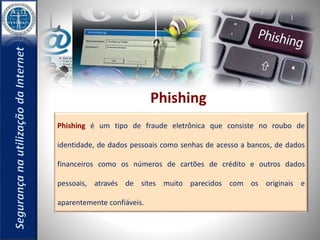 Phishing 
Phishing é um tipo de fraude eletrônica que consiste no roubo de 
identidade, de dados pessoais como senhas de acesso a bancos, de dados 
financeiros como os números de cartões de crédito e outros dados 
pessoais, através de sites muito parecidos com os originais e 
aparentemente confiáveis. 
 