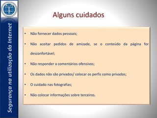 Alguns cuidados 
• Não fornecer dados pessoais; 
• Não aceitar pedidos de amizade, se o conteúdo da página for 
desconfortável; 
• Não responder a comentários ofensivos; 
• Os dados não são privados/ colocar os perfis como privados; 
• O cuidado nas fotografias; 
• Não colocar informações sobre terceiros. 
 