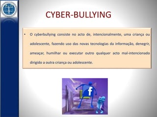 CYBER-BULLYING 
• O cyberbullying consiste no acto de, intencionalmente, uma criança ou 
adolescente, fazendo uso das novas tecnologias da informação, denegrir, 
ameaçar, humilhar ou executar outro qualquer acto mal-intencionado 
dirigido a outra criança ou adolescente. 
 