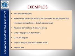 EXEMPLOS 
• Ameaças/perseguições; 
• Servem-se do correio electrónico e dos telemóveis (via SMS) para enviar 
mensagens ameaçadoras ou de ódio aos seus alvos; 
• Roubo de identidade ou de palavras-passe; 
• Criação de páginas de perfil falsas; 
• O uso dos blogues; 
• Envio de imagens pelos mais variados meios. 
• Envio de vírus. 
 
