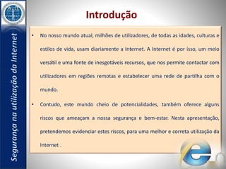 Introdução 
• No nosso mundo atual, milhões de utilizadores, de todas as idades, culturas e 
estilos de vida, usam diariamente a Internet. A Internet é por isso, um meio 
versátil e uma fonte de inesgotáveis recursos, que nos permite contactar com 
utilizadores em regiões remotas e estabelecer uma rede de partilha com o 
mundo. 
• Contudo, este mundo cheio de potencialidades, também oferece alguns 
riscos que ameaçam a nossa segurança e bem-estar. Nesta apresentação, 
pretendemos evidenciar estes riscos, para uma melhor e correta utilização da 
Internet . 
 