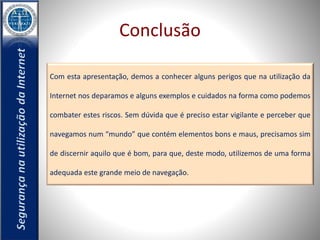 Conclusão 
Com esta apresentação, demos a conhecer alguns perigos que na utilização da 
Internet nos deparamos e alguns exemplos e cuidados na forma como podemos 
combater estes riscos. Sem dúvida que é preciso estar vigilante e perceber que 
navegamos num “mundo” que contém elementos bons e maus, precisamos sim 
de discernir aquilo que é bom, para que, deste modo, utilizemos de uma forma 
adequada este grande meio de navegação. 
 