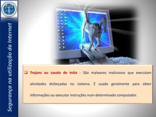  Trojans ou cavalo de tróia - São malwares maliciosos que executam 
atividades disfarçadas no sistema. É usado geralmente para obter 
informações ou executar instruções num determinado computador. 
 